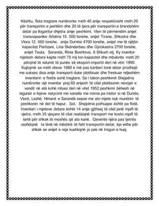 Kështu, flota tregtare numëronte rreth 40 anije respektivisht rreth 20
për transportin e jashtëm dhe 20 të tjera për transportin e brendshëm
detar pa llogaritur dhjetra anije peshkimi. Vlen të përmendim anijet
transoqeanike Arbëria 15. 000 tonshe, anijet Tirana, Shkodra dhe
Vlora 12. 000 tonshe, anija Durrësi 4700 tonshe, anijet me të njëjtin
kapacitet Partizani, Liria Skënderbeu dhe Gjirokastra 2700 tonshe,
anijet Teuta, Saranda, Rinia Boshtova, 6 Shkurti etj. Ky inventor
mjetesh detare kapte rreth 75 mij ton kapacitet dhe mbulonte rreth 20
përqind të volumit të punës së eksport-importit deri në vitin 1990.
Kujtojmë se rreth viteve 1980 e më pas kantieri tonë detar prodhojë
me sukses disa anije transporti duke plotësuar dhe freskuar ndjeshëm
inventarin e flotës sonë tregtare. Sa i takon peshkimit Shqipëria
numëronte një inventar prej 60 anijesh të cilat plotësonin nevojat e
vendit në atë kohë mbasi deri në vitet 1952 peshkimi bëhesh në
lagunat e liqeve natyrorë me sanalla me rrema pa motor si në Durrës,
Vlorë, Lezhë, Himarë e Sarandë sepse me ato mjete nuk mundnin të
peshkonin në det të hapur. Sot, Shqipëria pothuajse është pa flotë.
Inventari i mjeteve detare është 14 anije gjithsej të cilat janë mjaft të
vjetra, rreth 35 vjeçare të cilat realizojnë transport me kosto mjaft të
lartë për shkak të moshës që ato kanë. Qeveritë njëra pas tjetrës
vazhdojnë ta lënë në mëshirë të fatit transportin detar, kjo edhe për
shkak se anijet e reja kushtojnë jo pak në tregun e huaj.
 