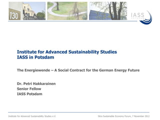 Institute for Advanced Sustainability Studies
         IASS in Potsdam

         The Energiewende – A Social Contract for the German Energy Future


         Dr. Petri Hakkarainen
         Senior Fellow
         IASS Potsdam




Institute for Advanced Sustainability Studies e.V.   Sitra Sustainable Economy Forum, 7 November 2012
 