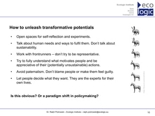 www.ecologic.eu




How to unleash transformative potentials

•   Open spaces for self-reflection and experiments.
•   Talk about human needs and ways to fulfil them. Don’t talk about
    sustainability.
•   Work with frontrunners – don’t try to be representative.
•   Try to fully understand what motivates people and be
    appreciative of their (potentially unsustainable) actions.
•   Avoid paternalism. Don’t blame people or make them feel guilty.




                                                                                                      http://tinyurl.com/cnlm9nv
•   Let people decide what they want. They are the experts for their
    own lives.


Is this obvious? Or a paradigm shift in policymaking?



                           Dr. Ralph Piotrowski – Ecologic Institute – ralph.piotrowski@ecologic.eu                                10
 