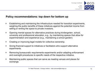 www.ecologic.eu




Policy recommendations: top down for bottom up

  Establishing and maintaining the infrastructure needed for transition experiments,
  weighing the public benefits of these initiatives against the potential income from
  selling or renting the space to private investors.
  Opening mental spaces for alternative practices during kindergarten, school,
  university and professional education, e.g., by maintaining spaces that allow for
  experimentation and experience (e.g., maintaining a school garden)
  Creating or improving legal models for collective ownership.
  Giving financial support to initiatives or facilitators who support alternative
  experiments.
  Removing bureaucratic requirements experiments and/or adapting enforcement
  and oversight procedures to specific needs of the respective initiative.
  Maintaining public spaces that can serve as meeting venues and places for
  exchange.


                          Dr. Ralph Piotrowski – Ecologic Institute – ralph.piotrowski@ecologic.eu   13
 