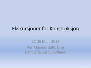 Ekskursjoner for Konstruksjon

        27-29 Mars 2012
      Per Magnus Dahl, Line
     Dahlberg, Gard Stadheim

                                1
 