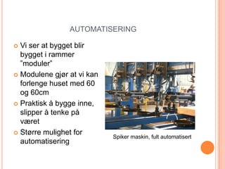 AUTOMATISERING

 Vi ser at bygget blir
  bygget i rammer
  ”moduler”
 Modulene gjør at vi kan
  forlenge huset med 60
  og 60cm
 Praktisk å bygge inne,
  slipper å tenke på
  været
 Større mulighet for
                            Spiker maskin, fult automatisert
  automatisering
 