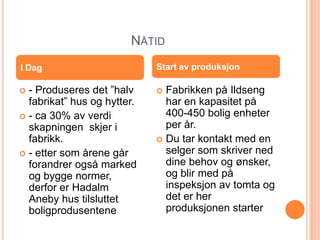 NÅTID
I Dag                        Start av produksjon

 - Produseres det ”halv      Fabrikken på Ildseng
  fabrikat” hus og hytter.     har en kapasitet på
 - ca 30% av verdi            400-450 bolig enheter
  skapningen skjer i           per år.
  fabrikk.                    Du tar kontakt med en
 - etter som årene går        selger som skriver ned
  forandrer også marked        dine behov og ønsker,
  og bygge normer,             og blir med på
  derfor er Hadalm             inspeksjon av tomta og
  Aneby hus tilsluttet         det er her
  boligprodusentene            produksjonen starter
 