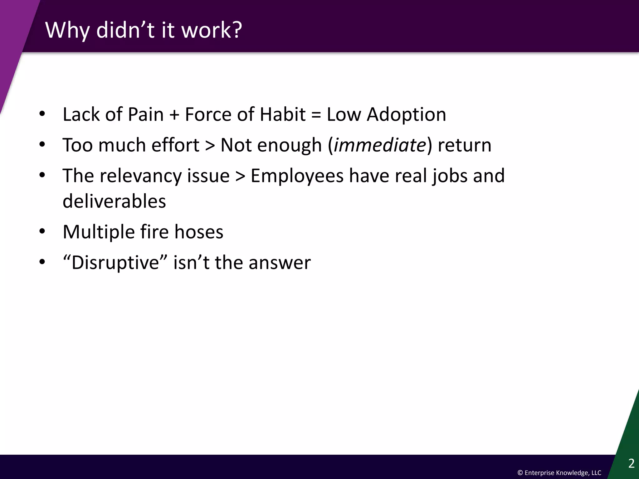 © Enterprise Knowledge, LLC
Why didn’t it work?
• Lack of Pain + Force of Habit = Low Adoption
• Too much effort > Not enough (immediate) return
• The relevancy issue > Employees have real jobs and
deliverables
• Multiple fire hoses
• “Disruptive” isn’t the answer
2