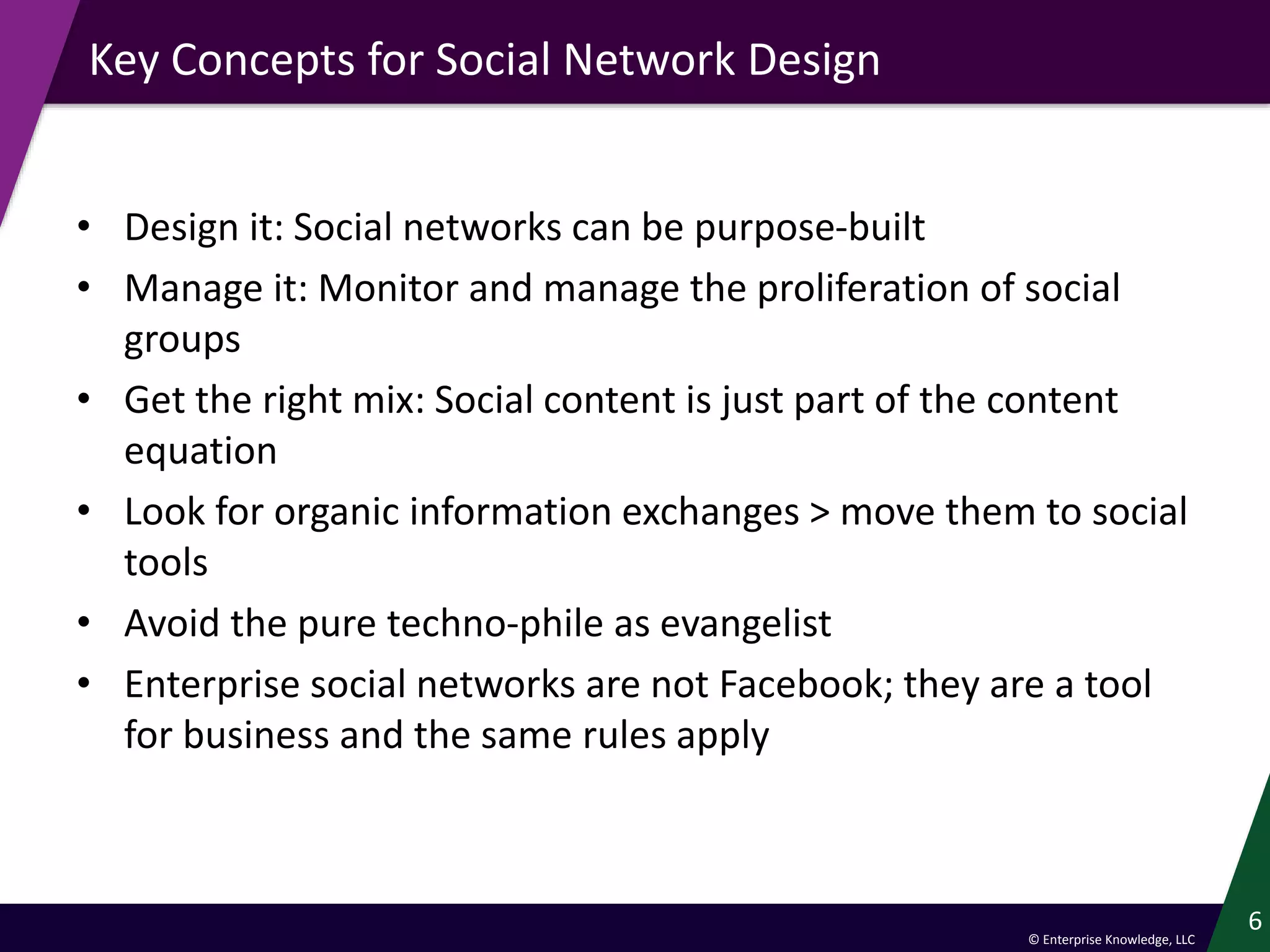 © Enterprise Knowledge, LLC
Key Concepts for Social Network Design
• Design it: Social networks can be purpose-built
• Manage it: Monitor and manage the proliferation of social
groups
• Get the right mix: Social content is just part of the content
equation
• Look for organic information exchanges > move them to social
tools
• Avoid the pure techno-phile as evangelist
• Enterprise social networks are not Facebook; they are a tool
for business and the same rules apply
6