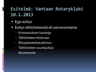 Esitelmä: Vantaan Rotaryklubi
10.1.2013
 Ego-esitys
 Esitys tähtitieteestä eli astronomiasta
   Kiinnostuksen taustoja
   Tähtitieteen historiaa
   Eksoplaneettatutkimus
   Tähtitieteen suuntauksia
   Mysteereitä
 