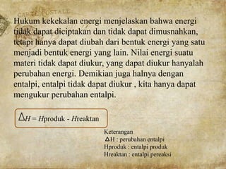 Hukum kekekalan energi menjelaskan bahwa energi
tidak dapat diciptakan dan tidak dapat dimusnahkan,
tetapi hanya dapat diubah dari bentuk energi yang satu
menjadi bentuk energi yang lain. Nilai energi suatu
materi tidak dapat diukur, yang dapat diukur hanyalah
perubahan energi. Demikian juga halnya dengan
entalpi, entalpi tidak dapat diukur , kita hanya dapat
mengukur perubahan entalpi.
H = Hproduk - Hreaktan
Keterangan
H : perubahan entalpi
Hproduk : entalpi produk
Hreaktan : entalpi pereaksi
 