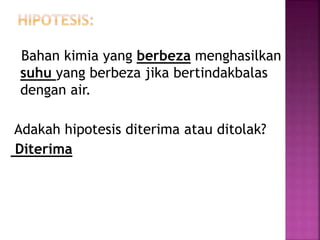 Bahan kimia yang berbeza menghasilkan
suhu yang berbeza jika bertindakbalas
dengan air.
Adakah hipotesis diterima atau ditolak?
Diterima
 