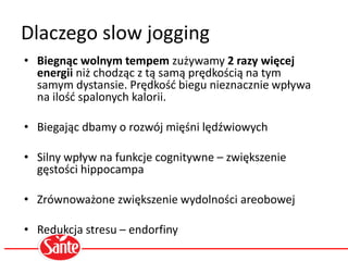 Dlaczego slow jogging
• Biegnąc wolnym tempem zużywamy 2 razy więcej
energii niż chodząc z tą samą prędkością na tym
samym dystansie. Prędkość biegu nieznacznie wpływa
na ilość spalonych kalorii.
• Biegając dbamy o rozwój mięśni lędźwiowych
• Silny wpływ na funkcje cognitywne – zwiększenie
gęstości hippocampa
• Zrównoważone zwiększenie wydolności areobowej
• Redukcja stresu – endorfiny
 