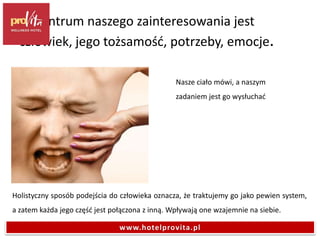 Holistyczny sposób podejścia do człowieka oznacza, że traktujemy go jako pewien system,
a zatem każda jego część jest połączona z inną. Wpływają one wzajemnie na siebie.
Nasze ciało mówi, a naszym
zadaniem jest go wysłuchać
W centrum naszego zainteresowania jest
człowiek, jego tożsamość, potrzeby, emocje.
www.hotelprovita.pl
 