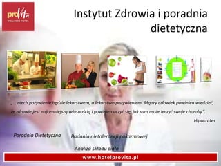 Instytut Zdrowia i poradnia
dietetyczna
„… niech pożywienie będzie lekarstwem, a lekarstwo pożywieniem. Mądry człowiek powinien wiedzieć,
że zdrowie jest najcenniejszą własnością i powinien uczyć się, jak sam może leczyć swoje choroby”.
Hipokrates
Poradnia Dietetyczna
Analiza składu ciała
Badania nietolerancji pokarmowej
www.hotelprovita.pl
 