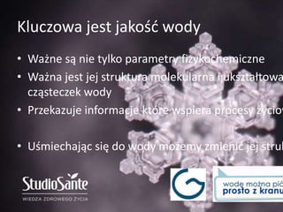 Kluczowa jest jakość wody
• Ważne są nie tylko parametry fizykochemiczne
• Ważna jest jej struktura molekularna i ukształtowa
cząsteczek wody
• Przekazuje informacje które wspiera procesy życiow
• Uśmiechając się do wody możemy zmienić jej struk
 