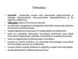 Tutvustus Eesmärk:   valmistada inimesi ette oskuslikuks   tegutsemiseks ja edukaks toimetulekuks rahvusvahelises ekspedeerimises  ja ka logistika valdkonnas .  Väljundid:  Diplomi /Tunnistuse  omanik on võimeline ekspedeerimis/logistika ettevõttes iseseisvalt töötama minimaalse juhendamisega; v aldab logistikasse kuuluvate eri valdkondade tervikkäsitlust ; saab aru ettevõtte tähtsusest tarneahela juhtimisel ning oskab tarneahela haldamiseks vajalikke meetodeid ja mudeleid kasutada; saab aru logistilistest funktsioonidest ettevõttes; tunneb eri veoste omadusi, eri veoviiside tehnoloogiat ning oskab neid terviklikus protsessis analüüsida; tunneb ohtlike vedude käitlemise reegleid ja oskab neid rakendada; omab põhiteadmisi tollikorraldamisest jne. 