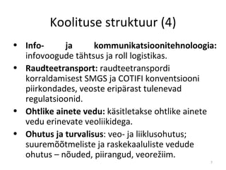Koolituse struktuur (4) Info- ja kommunikatsioonitehnoloogia:  infovoogude tähtsus ja roll logistikas.  Raudteetransport:  raudteetranspordi korraldamisest SMGS ja COTIFI konventsiooni piirkondades, veoste eripärast tulenevad regulatsioonid.  Ohtlike ainete vedu:  k äsitletakse ohtlike ainete vedu erinevate veoliikidega .  Ohutus ja turvalisus : veo- ja liiklusohutus; suuremõõtmeliste ja raskekaaluliste vedude ohutus – nõuded, piirangud, veorežiim.  