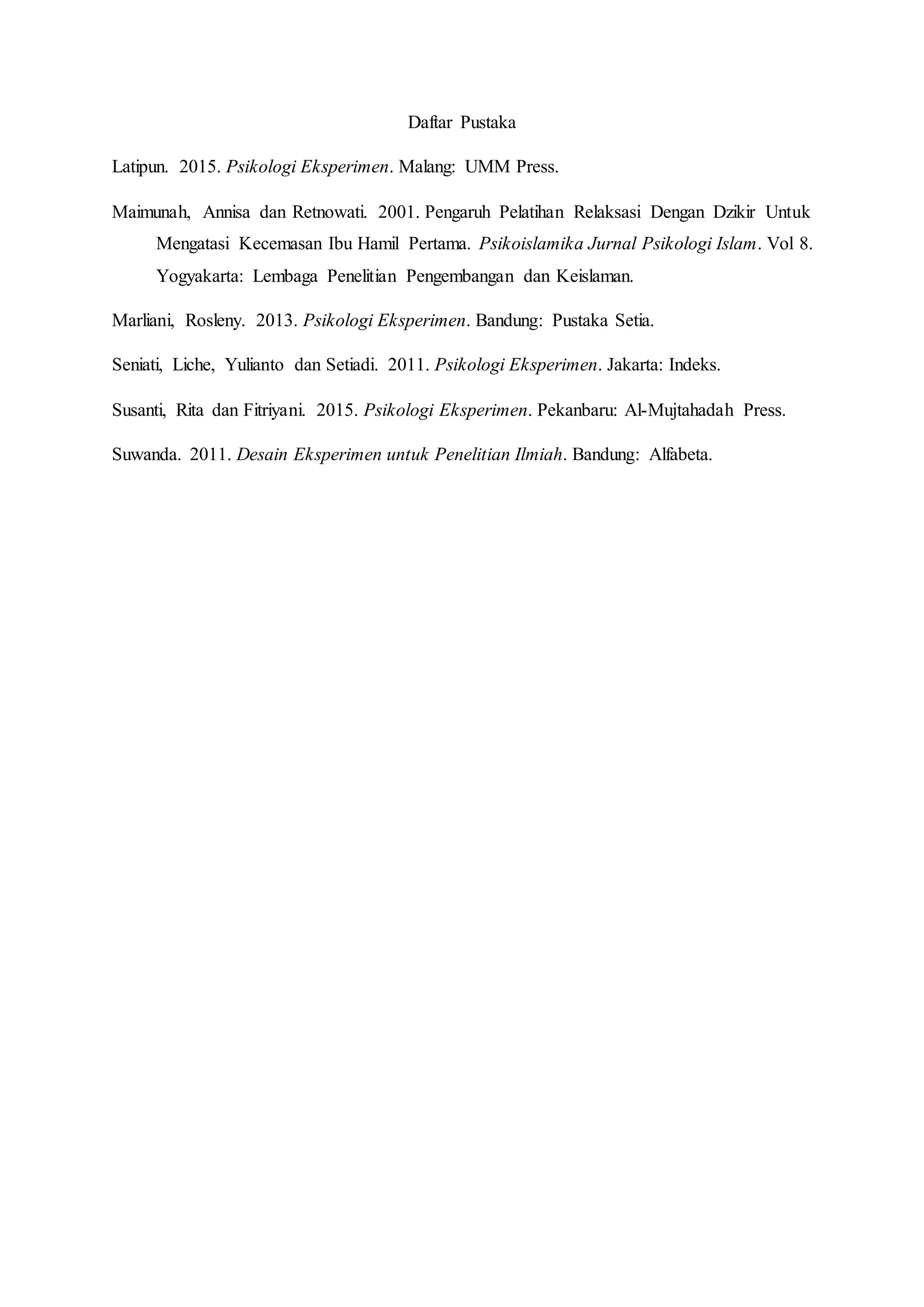 Daftar Pustaka
Latipun. 2015. Psikologi Eksperimen. Malang: UMM Press.
Maimunah, Annisa dan Retnowati. 2001. Pengaruh Pelatihan Relaksasi Dengan Dzikir Untuk
Mengatasi Kecemasan Ibu Hamil Pertama. Psikoislamika Jurnal Psikologi Islam. Vol 8.
Yogyakarta: Lembaga Penelitian Pengembangan dan Keislaman.
Marliani, Rosleny. 2013. Psikologi Eksperimen. Bandung: Pustaka Setia.
Seniati, Liche, Yulianto dan Setiadi. 2011. Psikologi Eksperimen. Jakarta: Indeks.
Susanti, Rita dan Fitriyani. 2015. Psikologi Eksperimen. Pekanbaru: Al-Mujtahadah Press.
Suwanda. 2011. Desain Eksperimen untuk Penelitian Ilmiah. Bandung: Alfabeta.
 