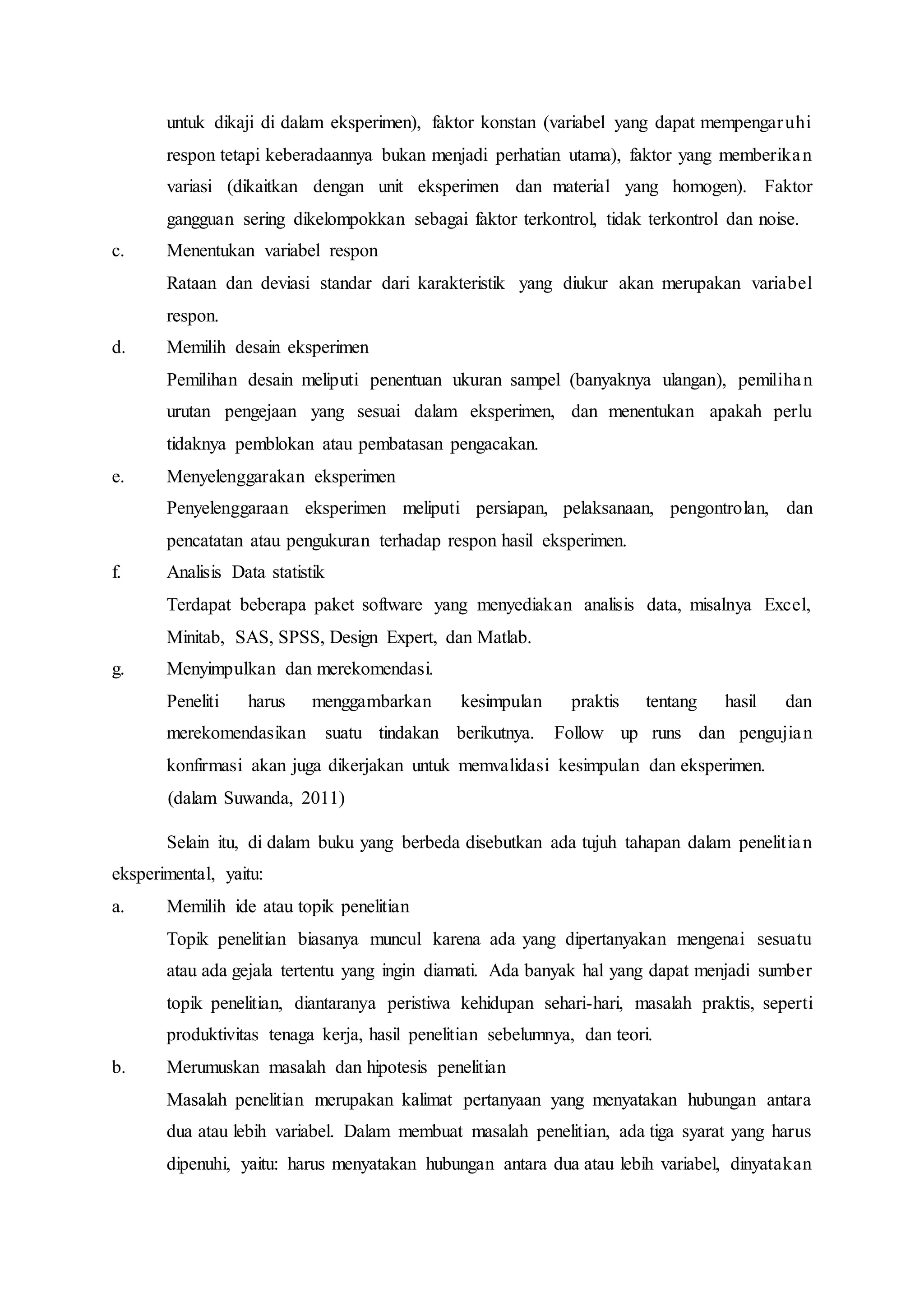 untuk dikaji di dalam eksperimen), faktor konstan (variabel yang dapat mempengaruhi
respon tetapi keberadaannya bukan menjadi perhatian utama), faktor yang memberikan
variasi (dikaitkan dengan unit eksperimen dan material yang homogen). Faktor
gangguan sering dikelompokkan sebagai faktor terkontrol, tidak terkontrol dan noise.
c. Menentukan variabel respon
Rataan dan deviasi standar dari karakteristik yang diukur akan merupakan variabel
respon.
d. Memilih desain eksperimen
Pemilihan desain meliputi penentuan ukuran sampel (banyaknya ulangan), pemilihan
urutan pengejaan yang sesuai dalam eksperimen, dan menentukan apakah perlu
tidaknya pemblokan atau pembatasan pengacakan.
e. Menyelenggarakan eksperimen
Penyelenggaraan eksperimen meliputi persiapan, pelaksanaan, pengontrolan, dan
pencatatan atau pengukuran terhadap respon hasil eksperimen.
f. Analisis Data statistik
Terdapat beberapa paket software yang menyediakan analisis data, misalnya Excel,
Minitab, SAS, SPSS, Design Expert, dan Matlab.
g. Menyimpulkan dan merekomendasi.
Peneliti harus menggambarkan kesimpulan praktis tentang hasil dan
merekomendasikan suatu tindakan berikutnya. Follow up runs dan pengujian
konfirmasi akan juga dikerjakan untuk memvalidasi kesimpulan dan eksperimen.
(dalam Suwanda, 2011)
Selain itu, di dalam buku yang berbeda disebutkan ada tujuh tahapan dalam penelitian
eksperimental, yaitu:
a. Memilih ide atau topik penelitian
Topik penelitian biasanya muncul karena ada yang dipertanyakan mengenai sesuatu
atau ada gejala tertentu yang ingin diamati. Ada banyak hal yang dapat menjadi sumber
topik penelitian, diantaranya peristiwa kehidupan sehari-hari, masalah praktis, seperti
produktivitas tenaga kerja, hasil penelitian sebelumnya, dan teori.
b. Merumuskan masalah dan hipotesis penelitian
Masalah penelitian merupakan kalimat pertanyaan yang menyatakan hubungan antara
dua atau lebih variabel. Dalam membuat masalah penelitian, ada tiga syarat yang harus
dipenuhi, yaitu: harus menyatakan hubungan antara dua atau lebih variabel, dinyatakan
 