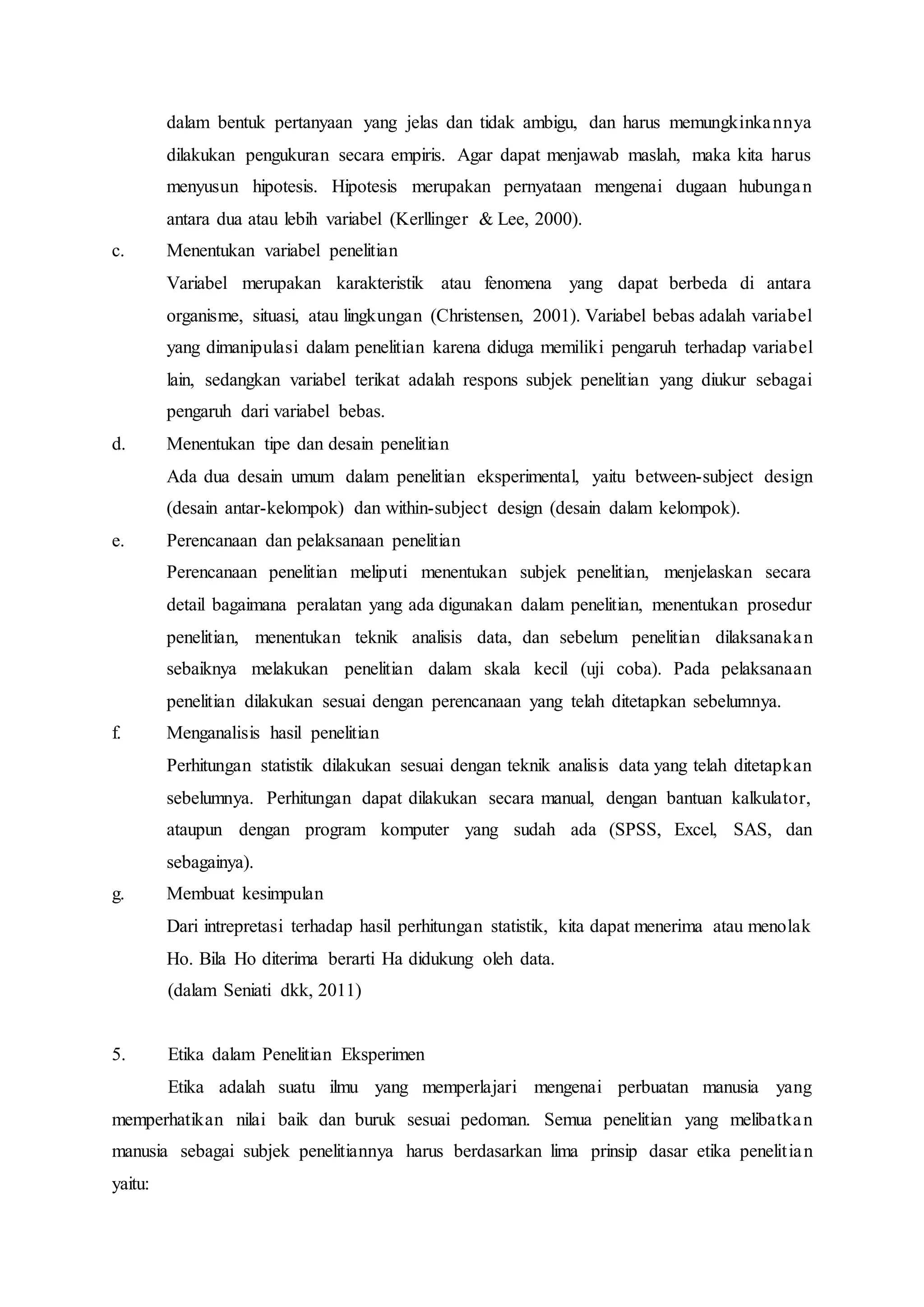 dalam bentuk pertanyaan yang jelas dan tidak ambigu, dan harus memungkinkannya
dilakukan pengukuran secara empiris. Agar dapat menjawab maslah, maka kita harus
menyusun hipotesis. Hipotesis merupakan pernyataan mengenai dugaan hubungan
antara dua atau lebih variabel (Kerllinger & Lee, 2000).
c. Menentukan variabel penelitian
Variabel merupakan karakteristik atau fenomena yang dapat berbeda di antara
organisme, situasi, atau lingkungan (Christensen, 2001). Variabel bebas adalah variabel
yang dimanipulasi dalam penelitian karena diduga memiliki pengaruh terhadap variabel
lain, sedangkan variabel terikat adalah respons subjek penelitian yang diukur sebagai
pengaruh dari variabel bebas.
d. Menentukan tipe dan desain penelitian
Ada dua desain umum dalam penelitian eksperimental, yaitu between-subject design
(desain antar-kelompok) dan within-subject design (desain dalam kelompok).
e. Perencanaan dan pelaksanaan penelitian
Perencanaan penelitian meliputi menentukan subjek penelitian, menjelaskan secara
detail bagaimana peralatan yang ada digunakan dalam penelitian, menentukan prosedur
penelitian, menentukan teknik analisis data, dan sebelum penelitian dilaksanakan
sebaiknya melakukan penelitian dalam skala kecil (uji coba). Pada pelaksanaan
penelitian dilakukan sesuai dengan perencanaan yang telah ditetapkan sebelumnya.
f. Menganalisis hasil penelitian
Perhitungan statistik dilakukan sesuai dengan teknik analisis data yang telah ditetapkan
sebelumnya. Perhitungan dapat dilakukan secara manual, dengan bantuan kalkulator,
ataupun dengan program komputer yang sudah ada (SPSS, Excel, SAS, dan
sebagainya).
g. Membuat kesimpulan
Dari intrepretasi terhadap hasil perhitungan statistik, kita dapat menerima atau menolak
Ho. Bila Ho diterima berarti Ha didukung oleh data.
(dalam Seniati dkk, 2011)
5. Etika dalam Penelitian Eksperimen
Etika adalah suatu ilmu yang memperlajari mengenai perbuatan manusia yang
memperhatikan nilai baik dan buruk sesuai pedoman. Semua penelitian yang melibatkan
manusia sebagai subjek penelitiannya harus berdasarkan lima prinsip dasar etika penelitian
yaitu:
 