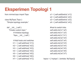 Eksperimen Topologi 1 
from mininet.topo import Topo 
class MyTopo( Topo ): 
"Simple topology example.“ 
def __init__( self ): 
"Create custom topo." 
# Initialize topology 
Topo.__init__( self ) 
# Add hosts and switches 
h1 = [ self.addHost( 'h1')] 
h2 = [ self.addHost( 'h2')] 
h3 = [ self.addHost( 'h3')] 
h4 = [ self.addHost( 'h4')] 
h5 = [ self.addHost( 'h5')] 
h6 = [ self.addHost( 'h6')] 
h7 = [ self.addHost( 'h7')] 
s1 = [ self.addSwitch( 's1')] 
s2 = [ self.addSwitch( 's2')] 
s3 = [ self.addSwitch( 's3')] 
s4 = [ self.addSwitch( 's4')] 
#host to switch links 
self.addLink('s1','s2') 
self.addLink('s1','s3') 
self.addLink('s1','h1') 
self.addLink('s2','h2') 
self.addLink('s3','s4') 
self.addLink('s3','h3') 
self.addLink('s3','h4') 
self.addLink('s4','h5') 
self.addLink('s4','h6') 
self.addLink('s4','h7') 
topos = { 'mytopo': ( lambda: MyTopo()} 
 