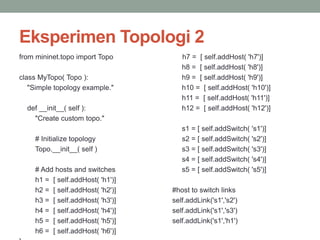 Eksperimen Topologi 2 
from mininet.topo import Topo 
class MyTopo( Topo ): 
"Simple topology example." 
def __init__( self ): 
"Create custom topo." 
# Initialize topology 
Topo.__init__( self ) 
# Add hosts and switches 
h1 = [ self.addHost( 'h1')] 
h2 = [ self.addHost( 'h2')] 
h3 = [ self.addHost( 'h3')] 
h4 = [ self.addHost( 'h4')] 
h5 = [ self.addHost( 'h5')] 
h6 = [ self.addHost( 'h6')] 
} 
h7 = [ self.addHost( 'h7')] 
h8 = [ self.addHost( 'h8')] 
h9 = [ self.addHost( 'h9')] 
h10 = [ self.addHost( 'h10')] 
h11 = [ self.addHost( 'h11')] 
h12 = [ self.addHost( 'h12')] 
s1 = [ self.addSwitch( 's1')] 
s2 = [ self.addSwitch( 's2')] 
s3 = [ self.addSwitch( 's3')] 
s4 = [ self.addSwitch( 's4')] 
s5 = [ self.addSwitch( 's5')] 
#host to switch links 
self.addLink('s1','s2') 
self.addLink('s1','s3') 
self.addLink('s1','h1') 
 