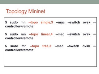 Topology Mininet 
$ sudo mn --topo single,3 --mac --switch ovsk -- 
controller=remote 
$ sudo mn --topo linear,4 --mac --switch ovsk -- 
controller=remote 
$ sudo mn --topo tree,3 --mac --switch ovsk -- 
controller=remote 
 