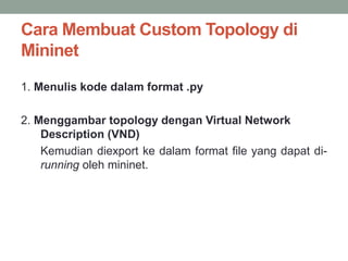 Cara Membuat Custom Topology di 
Mininet 
1. Menulis kode dalam format .py 
2. Menggambar topology dengan Virtual Network 
Description (VND) 
Kemudian diexport ke dalam format file yang dapat di-running 
oleh mininet. 
 