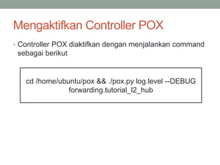 Mengaktifkan Controller POX 
• Controller POX diaktifkan dengan menjalankan command 
sebagai berikut 
cd /home/ubuntu/pox && ./pox.py log.level --DEBUG 
forwarding.tutorial_l2_hub 
 