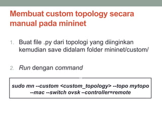 Membuat custom topology secara 
manual padamininet 
1. Buat file .py dari topologi yang diinginkan 
kemudian save didalam folder mininet/custom/ 
2. Run dengan command 
$ 
sudo mn --custom <custom_topology> --topo mytopo 
--mac --switch ovsk –controller=remote 
 