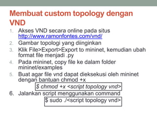 Membuat custom topology dengan 
VND 
1. Akses VND secara online pada situs 
http://www.ramonfontes.com/vnd/ 
2. Gambar topologi yang diinginkan 
3. Klik File>Export>Export to mininet, kemudian ubah 
format file menjadi .py 
4. Pada mininet, copy file ke dalam folder 
mininet/examples 
5. Buat agar file vnd dapat dieksekusi oleh mininet 
dengan bantuan chmod +x 
$ chmod +x <script topology vnd> 
6. Jalankan script menggunakan command 
$ sudo ./<script topology vnd> 
 