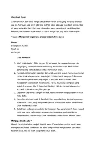 Membuat Awan
Awan terbentuk dari udara hangat atau butiran-butiran air/es yang menguap menjadi
uap air. Kumpulan uap air ini ada yang terlihat, tetapi ada juga yang tidak terlihat. Uap
air yang sering kita lihat inilah yang dinamakan awan. Akan tetapi, meski langit tak
berawan, bukan berarti tidak ada air di udara. Hanya saja, uap air itu tidak tampak.
Tujuan : Mengamati bagaimana proses terbentuknya awan
Bahan :
Botol plastik 1,5 liter
Korek api
Air hangat
Cara membuat :
1. Isilah botol plastik 1,5 liter dengan 1/4 air hangat dan pasang tutupnya. Air
hangat yang berevaporasi menambah uap air di dalam botol. Inilah bahan
pertama yang kamu butuhkan untuk membentuk awan.
2. Remas botol kemudian lepaskan dan amati apa yang terjadi. Kamu akan melihat
bahwa tidak ada perubahan yang terjadi di dalam botol. Mengapa ? Remasan
tadi mewakili pemanasan yang terjadi di atmosfer. Kemudian tadi kamu
melepaskan botol setelah meremasnya. Hal itu mewakili pendinginan yang
terjadi di atmosfer. Jika di dalam botol tertutup oleh kondensasi atau embun,
kocoklah botol untuk menghilangkannya.
3. Lepaskan tutup botol. Dengan hati-hati, nyalakan korek dan peganglah di dekat
mulut botol.
4. Kemudian jatuhkan korek di dalm botol dan segeralah tutup kembali agar asap
tidak keluar. Debu, asap dan partikel-pertikel lain di udara adalah bahan kedua
untuk membentuk awan.
5. Sekali lagi, perlahan remas botol dan lepaskan. Apa yang terjadi ? Awan muncul
pada saat kamu melepaskan remasan dan menghilang pada saat kamu
meremas botol. Bahan ketiga untuk membentuk awan adalah tekanan udara.
Mengapa bisa begitu ?
Uap air dapat dipadatkan menjadi titik-titik awan. Penambahan partikel seperti asap
meningkatkan proses kondensasi air. Botol yang diremas menyebabkan penurunan
tekanan udara. Hal-hal inilah yang membentuk awan.
 