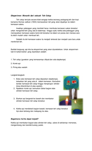 Eksperimen Menarik dari sebuah Teh Celup
Teh celup tercipta secara tidak sengaja ketika seorang pedagang teh dan kopi
bernama thomas sullivan (1904) memasukkan teh yang akan dijualnya ke dalam
kemasan sutera.
Awalnya pelanggan yang membeli harus membuka kemasan sutera tersebut
untuk mengambil teh yang ada di dalamnya. hingga suatu ketika ada pelanggan yang
memasukkan kemasan sutera berisi teh tersebut ke dalam air panas dan merasa cara
itu lebih mudah untuk membuat teh.
Setelah itu teh kemasan sutera itu menjadi terkenal dan menjadi cara baru untuk
menikmati teh.
Baiklah langsung aja kita ke eksperimen yang akan dipraktekkan. Untuk eksperimen
kali ini bahan-bahan yang diperlukan adalah:
1. Teh celup (gunakan yang kemasannya dilipat dan ada staplesnya)
2. Korek api
3. Piring atau wadah
Langkah-langkah:
1. Buka satu kemasan teh celup (lepaskan staplesnya),
keluarkan teh yang ada di dalam kemasan. Kemudian
bentuk kemasan teh celup hingga menyerupai silinder
(bisa diberdirikan di atas wadah).
2. Nyalakan korek api, kemudian bakar bagian atas
silinder kemasan teh celup.
3. Biarkan api bergerak ke bawah dan membakar
silinder kemasan teh celup tersebut.
4. Ketika api mendekati bagian bawah, kemasan teh celup tersebut
Api akan terbang dan melayang ke atas.
Bagaimana hal itu dapat terjadi?
Ketika api membakar bagian atas silinder teh celup, udara di sekitarnya memanas,
mengembang dan bersifat kurang padat.
 