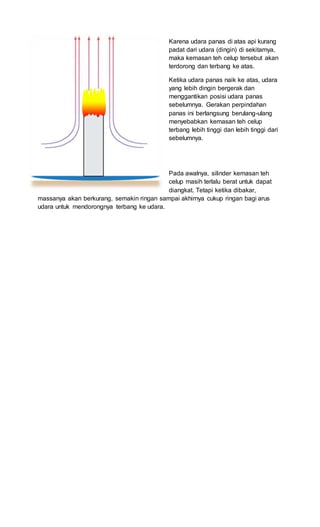 Karena udara panas di atas api kurang
padat dari udara (dingin) di sekitarnya,
maka kemasan teh celup tersebut akan
terdorong dan terbang ke atas.
Ketika udara panas naik ke atas, udara
yang lebih dingin bergerak dan
menggantikan posisi udara panas
sebelumnya. Gerakan perpindahan
panas ini berlangsung berulang-ulang
menyebabkan kemasan teh celup
terbang lebih tinggi dan lebih tinggi dari
sebelumnya.
Pada awalnya, silinder kemasan teh
celup masih terlalu berat untuk dapat
diangkat. Tetapi ketika dibakar,
massanya akan berkurang, semakin ringan sampai akhirnya cukup ringan bagi arus
udara untuk mendorongnya terbang ke udara.
 