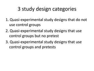 3 study design categories
1. Quasi-experimental study designs that do not
use control groups
2. Quasi-experimental study designs that use
control groups but no pretest
3. Quasi-experimental study designs that use
control groups and pretests
 