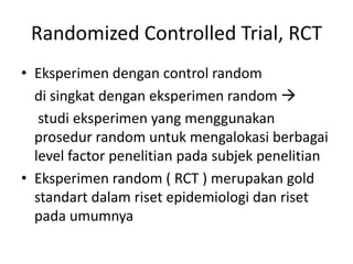 Randomized Controlled Trial, RCT
• Eksperimen dengan control random
di singkat dengan eksperimen random 
studi eksperimen yang menggunakan
prosedur random untuk mengalokasi berbagai
level factor penelitian pada subjek penelitian
• Eksperimen random ( RCT ) merupakan gold
standart dalam riset epidemiologi dan riset
pada umumnya
 