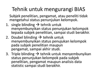 Tehnik untuk mengurangi BIAS
Subjek penelitian, pengamat, atau peneliti tidak
mengetahui status penunjukan kelompok.
1. single blinding  tehnik untuk
menyembunyikan status penunjukan kelompok
kepada subjek penelitian, sampai studi berakhir.
2. Doubel blinding  tehnik untuk
menyembunyikan status penujukan kelompok
pada subjek penelitian maupun
pengamat, sampai akhir studi.
3. Triple blinding  tehnik untuk menyembunyikan
status penunjukan kelompok pada subjek
penelitian, pengamat maupun analisis data
statistic sampai studi berakhir.
 
