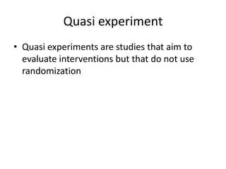 Quasi experiment
• Quasi experiments are studies that aim to
evaluate interventions but that do not use
randomization
 