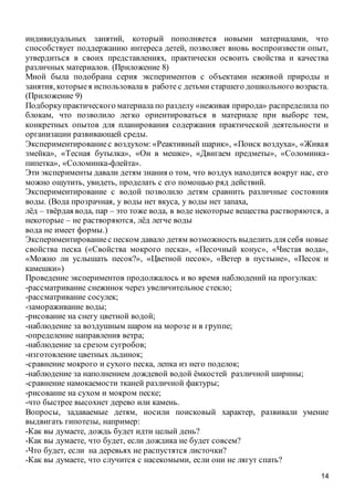14
индивидуальных занятий, который пополняется новыми материалами, что
способствует поддержанию интереса детей, позволяет вновь воспроизвести опыт,
утвердиться в своих представлениях, практически освоить свойства и качества
различных материалов. (Приложение 8)
Мной была подобрана серия экспериментов с объектами неживой природы и
занятия, которыея использовала в работе с детьми старшего дошкольного возраста.
(Приложение 9)
Подборкупрактического материала по разделу «неживая природа» распределила по
блокам, что позволило легко ориентироваться в материале при выборе тем,
конкретных опытов для планирования содержания практической деятельности и
организации развивающей среды.
Экспериментированиес воздухом: «Реактивный шарик», «Поиск воздуха», «Живая
змейка», «Тесная бутылка», «Он в мешке», «Двигаем предметы», «Соломинка-
пипетка», «Соломинка-флейта».
Эти эксперименты давали детям знания о том, что воздух находится вокруг нас, его
можно ощутить, увидеть, проделать с его помощью ряд действий.
Экспериментирование с водой позволило детям сравнить различные состояния
воды. (Вода прозрачная, у воды нет вкуса, у воды нет запаха,
лёд – твёрдая вода, пар – это тоже вода, в воде некоторые вещества растворяются, а
некоторые – не растворяются, лёд легче воды
вода не имеет формы.)
Экспериментированиес песком давало детям возможность выделить для себя новые
свойства песка («Свойства мокрого песка», «Песочный конус», «Чистая вода»,
«Можно ли услышать песок?», «Цветной песок», «Ветер в пустыне», «Песок и
камешки»)
Проведение экспериментов продолжалось и во время наблюдений на прогулках:
-рассматривание снежинок через увеличительное стекло;
-рассматривание сосулек;
-замораживание воды;
-рисование на снегу цветной водой;
-наблюдение за воздушным шаром на морозе и в группе;
-определение направления ветра;
-наблюдение за срезом сугробов;
-изготовление цветных льдинок;
-сравнение мокрого и сухого песка, лепка из него поделок;
-наблюдение за наполнением дождевой водой ёмкостей различной ширины;
-сравнение намокаемости тканей различной фактуры;
-рисование на сухом и мокром песке;
-что быстрее высохнет дерево или камень.
Вопросы, задаваемые детям, носили поисковый характер, развивали умение
выдвигать гипотезы, например:
-Как вы думаете, дождь будет идти целый день?
-Как вы думаете, что будет, если дождика не будет совсем?
-Что будет, если на деревьях не распустятся листочки?
-Как вы думаете, что случится с насекомыми, если они не лягут спать?
 