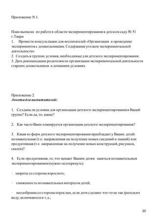 20
Приложение N 1.
План-выписка по работев областиэкспериментирования в детском саду № 51
г.Твери
1. Провести консультацию для воспитателей «Организация и проведение
экспериментов с дошкольниками. Содержаниеуголков экспериментальной
деятельности»
2. Создать в группах условия, необходимыедля детского экспериментирования.
3. Дать рекомендации родителям по организацииэкспериментальнойдеятельности
старших дошкольников в домашних условиях.
Приложение 2
Анкетадля воспитателей:
1. Созданы ли условия для организациидетского экспериментированияв Вашей
группе? Если да, то, какие?
2. Как часто Вами планируется организация детского экспериментирования?
3. Какая из форм детского экспериментирования преобладаету Ваших детей:
познавательная (т.е. направленная на получение новых сведений и знаний) или
продуктивная (т.е. направленная на получение новых конструкций, рисунков,
сказок)?
4. Если продуктивная, то, что мешает Вашим детям заняться познавательным
экспериментированием (нужно подчеркнуть):
· запреты со стороны взрослого;
· сниженность познавательныхинтересов детей;
· неодобрениесо стороны взрослых, если дети сделают что-то не так (разольют
воду, испачкаются и т.д.;
 