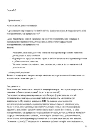 22
Спасибо!
Приложение 3
Консультация для воспитателей
"Организация и проведениеэкспериментов с дошкольниками. Содержаниеуголков
экспериментальнойдеятельности"
Цель: расширениезнаний педагогов о развитии познавательного интереса и
познавательнойактивности детей дошкольного возрастасредствами
экспериментальнойдеятельности.
Задачи:
 Расширять знания педагогов о значении экспериментирования в развитии
детей дошкольного возраста
 Формировать представления о правильнойорганизацииэкспериментирования
с ребенком-дошкольником.
 Уточнить знания педагогов о наполняемостиуголков экспериментальной
деятельности.
Планируемый результат:
Знание и применение на практике организацииэкспериментальнойдеятельностис
детьми дошкольного возраста.
Вводная часть.
Консультацию, мы начнем с вопроса:какую роль играет экспериментированиев
развитии ребенка-дошкольника? (ответы воспитателей)
Деятельность экспериментирования способствуетформированию у детей
познавательного интереса, развивает наблюдательность, мыслительную
деятельность. По мнению академика Н.Н. Подъяковав деятельности
экспериментирования ребеноквыступает как своеобразный исследователь,
самостоятельно воздействующийразличнымиспособамина окружающие его
предметы и явления с целью более полного их познания и освоения. В ходе
экспериментальнойдеятельностисоздаются ситуации, которыеребенок разрешает
посредством проведения опытаи, анализируя, делает вывод, умозаключение,
самостоятельно овладевая представлением о том или ином законе или явлении.
Основная задачаДОУ поддержать и развить в ребенке интерес к исследованиям,
 