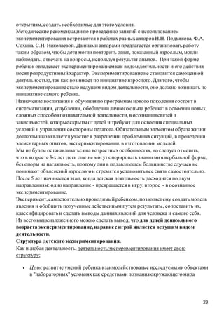 23
открытиям, создать необходимыедля этого условия.
Методические рекомендациипо проведению занятий с использованием
экспериментирования встречаются в работах разныхавторов Н.Н. Подъякова, Ф.А.
Сохина, С.Н. Николаевой. Данными авторами предлагается организовать работу
таким образом, чтобыдети моглиповторить опыт, показанный взрослым, могли
наблюдать, отвечать на вопросы, используя результатопытов. При такой форме
ребеноковладевает экспериментированием как видом деятельностии его действия
носятрепродуктивныйхарактер. Экспериментированиене становится самоценной
деятельностью, так как возникает по инициативе взрослого.Для того, чтобы
экспериментированиестало ведущим видом деятельности, оно должно возникать по
инициативе самого ребенка.
Назначение воспитания и обучения по программам нового поколения состоитв
систематизации, углублении, обобщенииличного опыта ребенка: в освоенииновых,
сложныхспособов познавательнойдеятельности, в осознаниисвязейи
зависимостей, которыескрыты отдетей и требуют для освоения специальных
условий и управления со стороны педагога. Обязательным элементом образажизни
дошкольников является участие в разрешении проблемныхситуаций, в проведении
элементарных опытов, экспериментировании, в изготовлениимоделей.
Мы не будем останавливаться на возрастныхособенностях, но следует отметить,
что в возрасте3-х лет дети еще не могут оперировать знаниямив вербальнойформе,
без опоры на наглядность, поэтомуони в подавляющем большинствеслучаев не
понимают объясненийвзрослого и стремятся установить все связисамостоятельно.
После 5 лет начинается этап, когдадетская деятельность расходится по двум
направлениям: одно направление - превращается в игру, второе - в осознанное
экспериментирование.
Эксперимент, самостоятельно проводимыйребенком, позволяетему создать модель
явления и обобщить полученныедейственным путем результаты, сопоставить их,
классифицировать и сделать выводы данных явлений для человека и самого себя.
Из всего вышеизложенного можно сделать вывод, что для детей дошкольного
возраста экспериментирование, наравнес игрой является ведущим видом
деятельности.
Структура детскогоэкспериментирования.
Как и любая деятельность, деятельность экспериментирования имеет свою
структуру:
 Цель: развитие умений ребенка взаимодействовать с исследуемымиобъектами
в "лабораторных" условияхкак средствамипознания окружающего мира
 