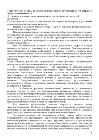3
Теоретические основы развития познавательной активности детей старшего
дошкольного возраста.
1.1Понятие «познавательная активность» в психолого-педагогической
литературе.
Сегодня понятие «познавательная активность» широко используется в различных
направлениях педагогики и психологии.
Интерес к познанию реального мира – один из наиболее фундаментальных и
значимых в детском развитии.
Познавательная активность развивается из потребностив новых впечатлениях,
которая присуща каждому человеку от рождения. В дошкольном возрасте на основе
этой потребности, в процессе развития ориентировочно-исследовательской
деятельности, у ребенка формируется стремление узнать и открыть для себя как
можно больше нового.
Под познавательной активностью детей дошкольного возраста следует
понимать активность, проявляемую в процессе познания. Она выражается в
заинтересованном принятии информации, в желании уточнить, углубить свои
знания, в самостоятельном поискеответов на интересующие вопросы, в проявлении
элементов творчества, в умении усвоить способпознания и применять его на другом
материале.
Таким образом, рассмотрев теоретические основы развития познавательной
активности детей дошкольного возраста, мы пришли к выводам:
1. Познавательная активность – это стремление к наиболее полному
познанию предметов и явлений окружающего мира. Развитие познавательной
активности определяется качественными изменениями, отражающимися в
энергетическом и содержательном показателях. Энергетический показатель
характеризует заинтересованность ребенка в деятельности, настойчивость в
познании. Содержательный показатель характеризует результативность
деятельности в процессе получения знаний, выделение различных культурных
содержаний в ситуации.
2. Особенности развития познавательной активности в дошкольном
возрасте состоят в том, что познавательная активность ребенка старшего
дошкольного возрастахарактеризуется оптимальностью отношений к выполняемой
деятельности, интенсивностью усвоения различных способов позитивного
достижения результата, опытом творческой деятельности, направленностью на его
практическое использование в своей повседневной жизни.
Как показали исследования, хорошие результаты приносит метод
экспериментирования. Особенно он эффективен для повышения познавательной
активности и, как правило, используется для ознакомления с живой и неживой
природой, с различными техническими устройствами и приборами.
Экспериментирование даёт возможность ребенку самому найти решение,
подтверждение или опровержение собственных представлений. Познавательная
активность ребёнка отражается в его играх, рисунках, рассказах, и других видах
творческой деятельности. Взрослые должны обеспечивать условия для развития
такой деятельности. Познавательный интерес и любознательность заставляют детей
активно стремиться к познанию, искать способы удовлетворения жажды знаний.
 