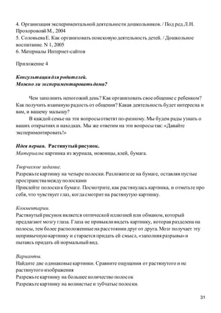 31
4. Организация экспериментальнойдеятельностидошкольников. / Под ред.Л.Н.
ПрохорововйМ., 2004
5. СоловьеваЕ. Как организовать поисковую деятельность детей. / Дошкольное
воспитание. N 1, 2005
6. Материалы Интернет-сайтов
Приложение 4
Консультациядля родителей.
Можно ли экспериментироватьдома?
Чем заполнить непогожийдень? Как организовать своеобщение с ребенком?
Как получить взаимную радость от общения? Какая деятельность будет интересна и
вам, и вашему малышу?
В каждой семье на эти вопросыответятпо-разному. Мы будем рады узнать о
ваших открытиях и находках. Мы же ответим на эти вопросытак: «Давайте
экспериментировать!»
Идея первая. Растянутый рисунок.
Материалы:картинка из журнала, ножницы, клей, бумага.
Творческое задание.
Разрежьтекартинку на четыре полоски. Разложитеее на бумаге, оставляя пустые
пространствамеждуполосками
Приклейте полоскик бумаге. Посмотрите, как растянулась картинка, и отметьте про
себя, что чувствует глаз, когдасмотритна растянутую картинку.
Комментарии.
Растянутыйрисунокявляется оптическойиллюзией или обманом, который
предлагают мозгу глаза. Глаза не привыкливидеть картинку, которая разделена на
полосы, тем более расположенныена расстояниидруг от друга. Мозг получает эту
непривычнуюкартинку и старается придать ей смысл, «заполняя разрывы»и
пытаясь придать ей нормальныйвид.
Варианты.
Найдите две одинаковыекартинки. Сравните ощущения от растянутого и не
растянутого изображения
Разрежьтекартинку на большее количество полосок
Разрежьтекартинку на волнистые и зубчатые полоски.
 
