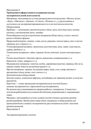39
Приложение 8.
Требованияк оформлениюи содержанию центра
экспериментальной деятельности.
Материалы, находящиеся в уголке распределяются по разделам: «Песоки вода»,
«Звук», «Магниты», «Бумага», «Стекло», «Резина» и т_д‚ расположены в
доступном для экспериментирования местеи в достаточном количестве.
Оборудование
Приборы — помощники:увеличительные стёкла, весы, песочныечасы, компас,
магниты, сантиметровая лента, линейка.
Разнообразныесосуды из различныхматериалов (Пластмасса, стекло, металл)
разного объёмаи формы.
Природныйматериал: шишки, глина, песок, ракушки, птичьи перья, спил и листья.
деревьев, мох, семена и т.д.
Утилизированныйматериал: проволока, кусочкикожи, меха, ткани, пластмассы,
дерева, пробкии т.д.
Технические материалы: гайки, скрепки, болты, винтики, детали конструктораи
т.д.
Разные виды бумаги: обычная, картон, наждачная, копировальная и т.д.
Красители: гуашь, акварель и т.д.
Медицинские материалы: пипетки, колбы, деревянныепалочки, шприцы, (без игл),
мерные ложки, ёмкости, резиновыегруши и т.д.
Прочие материалы: зеркала, воздушныешары, мука, соль, сахар, цветные и
прозрачныестёкла, пилки, сито, свечи и т.д.
Дополнительноеоборудование
Детские халаты, клеенчатые фартуки, контейнеры для хранения мелких и сыпучих
предметов.
Карточки — схемы проведения экспериментов на плотной бумаге.
дневник экспериментов с зарисовкойходаэксперимента.
На видном месте вывешиваются правила работы с материалом. Совместно с
детьми разрабатываются условныеобозначения,разрешающиеи запрещающие
знаки.
Материал, находящийся в уголке должен соответствовать среднемууровню
развития ребёнка. Необходимо также иметь материалы и оборудованиедля
проведения более сложных экспериментов, рассчитанныхна детей с высоким
уровнем развития.
Приложение 9
Экспериментированиес песком.
 