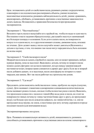 40
Цель: познакомить детей со свойствамипеска, развивать умение сосредоточится;
планомерно и последовательно рассматривать объекты, умение подмечать
малозаметные компоненты; развивать наблюдательность детей, умение сравнивать,
анализировать, обобщать, устанавливать причинно-следственныезависимостии
делать выводы. Познакомить с правилами безопасностиприпроведении
экспериментов.
Эксперимент1. "Песочныйконус"
Возьмите горсть пескаи выпускайте его струйкойтак, чтобы он падал в одно место.
Постепенно в месте падения образуется конус, растущий в высотуи занимающий
все большую площадь в основании. Если долго сыпать песок, на поверхности
конуса то в одном месте, то в другом возникаютсплывы, движения песка, похожее
на течение. Дети делают вывод:песоксыпучийи может двигаться (Вспомнить с
детьми о пустыне, о том, что именно там пески могут передвигаться, быть похожим
на волны моря).
Эксперимент2. "Свойствамокрогопеска"
Мокрый песокнельзя сыпать струйкой из ладони, зато он может принимать любую
нужную форму, пока не высохнет. Выясняем с детьми, почему из мокрогопеска
можно сделать фигурки: когда песок намокнет, воздухмежду гранямикаждой
песчинки исчезает, мокрыеграни слипаются и держат друг друга. Если же в мокрый
песок добавить цемент, то и высохнув, песок свою формуне потеряет и станет
твердым, как камень. Вот так песок работает на строительство домов.
Эксперимент3. "Где вода?"
Предложить детям выяснить свойствапескаи глины, пробуя их на ощупь (сыпучие,
сухие). Дети наливают стаканчики одновременно одинаковым количеством воды
(волы наливают ровно столько, сколько чтобы полностью ушла в песок). Выяснить,
что произошло в емкостях с песком и глиной (Вся вода ушла в песок, но стоит на
поверхностиглины); почему (у глины частички ближе друг к другу, не пропускают
воду); где больше луж после дождя (на асфальте, на глинистойпочве, т.к. они не
пропускаютводу внутрь; на земле, в песочницелуж нет); почему дорожкив огороде
посыпаютпеском (для впитывания воды).
Экспериментированиес воздухом.
Цель. Развивать познавательную активность детей, инициативность; развивать
способность устанавливать причинно-следственныесвязина основеэлементарного
 