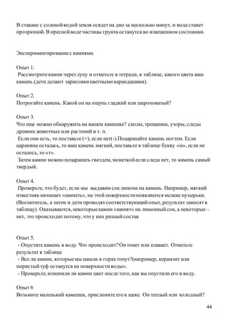 44
В стакане с соленойводойземля осядетна дно за несколько минут, и вода станет
прозрачной. В преснойводечастицы грунта останутся во взвешенном состоянии.
Экспериментированиес камнями.
Опыт 1.
Рассмотритекамни через лупу и отметьте в тетради, в таблице, какого цвета ваш
камень.(дети делают зарисовкицветнымикарандашами).
Опыт 2.
Потрогайте камень. Какой он на ощупь гладкий или шероховатый?
Опыт 3.
Что еще можно обнаружить на вашем камешке? сколы, трещинки, узоры, следы
древних животных или растений и т. п.
Если они есть, то поставьте (+), если нет(-).Поцарапайте камень ногтем. Если
царапина осталась, то ваш камень мягкий, поставьте в таблице букву «м», если не
осталось, то «т».
Затем камни можно поцарапать гвоздем, монеткойесли следа нет, то камень самый
твердый.
Опыт 4.
Проверьте, что будет, если мы выдавим соклимона на камень. Например, мягкий
известнякначинает «шипеть», на этой поверхностипоявляются мелкие пузырьки.
(Воспитатель, а затем и дети проводятсоответствующийопыт, результат заносятв
таблицу). Оказываются, некоторыекамни «шипят» на лимонныйсок, а некоторые –
нет, это происходитпотому, что у них разныйсостав
Опыт 5.
- Опустите камень в воду. Что происходит?Онтонет или плавает. Отметьте
результат в таблице
- Все ли камни, которыемы нашли в горахтонут?(например, керамзит или
пористыйтуф останутся на поверхностиводы».
- Проверьте, изменили ли камни цвет после того, как вы опустили его в воду.
Опыт 6
Возьмите маленький камешек, прислоните его к щеке. Он теплый или холодный?
 