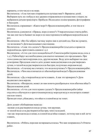 47
варианты, в том числе и на море.
Воспитатель: «А на чем нам отправиться в путешествие?» Варианты детей.
Выбираем путь по глобусуи все дружно отправляемся в путешествие к морю, на
выбранном детьмитранспорте. Прибыли. Подходим к иллюстрациям, фотографиям
и беседуем.
Воспитатель спрашивает: «Какое море?» Предположения ребят, в том числе и
соленое.
Воспитатель удивляется: «Правда, моресоленое?» Утвердительные ответы ребят,
так как они часто бывают на море и по неосторожностинабиралиморскойводы в
рот.
Воспитатель: «Вот бы забрать частицу моря к нам в детский сад. Как вы думаете,
это возможно?» Детивысказываютсвоемнение.
Воспитатель: «А как это сделать?» Предположения ребят (съездить и привезти
морскойводы, приготовить самим и т.д.)
Воспитатель: «А что для этого понадобиться?» Гипотезы ребят(нужны вода, соль и
т.д.). Ребятаберут все необходимоедля опыта и начинают его проделывать. При
этом одним достается крупная соль, другим мелкая. Воду дети выбираютна свое
усмотрение. Проделали опыти дети делают выводы (мелкая соль растворилась
лучше, в теплой воде растворяетсясоль быстрее, получилась морская вода).
Воспитатель: «А почему вы считаете, что водаполучилась?» Предположения ребят.
Воспитатель: «Чем она отличается от обычнойречнойводы?»Предположения
детей.
Воспитатель: «Да, в морскойводелегче плавать. А как это проверить?» Дети
выдвигаютсвои версии.
Воспитатель: «Интересно, может ли нам помочь разобраться в этом обычноеяйцо?»
Предположения детей.
Воспитатель: «А что для этого нужно сделать?» Предположения ребят(яйцо
опустить в обычнуюи в приготовленную воду морскую водуи посмотреть плавает
оно или тонет).
Проводятопыт, убеждаясь, что яйцо в соленойводе не тонет.
Дети делают обобщающие выводы:
-мелкая соль растворяется в воде лучше, чем крупная;
-в теплой воде соль растворяется быстрее, чем в холодной.
-так как морская водасоленая, в соленой водеяйцо плавает, поэтому нам в ней легче
плавать.
Воспитатель: «Ребята, поранам возвращаться назад. Что вам понравилось?»Ответы
ребят.
 