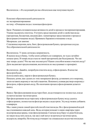 48
Воспитатель: « В следующий раз мы обязательно еще попутешествуем!»
Конспект образовательнойдеятельности
по экспериментированию
на тему: «Очищение воды с помощью фильтров»
Цели: Развивать познавательные активности детей в процессеэкспериментирования.
Умение выдвигать гипотезы. Уточнить представления детей о свойствахводы
(прозрачная, бесцветная, жидкая)Дать элементарные представления о процессе
фильтрации (очищение воды). Прививать бережноеотношение к воде.
Материалы для занятия:
Стеклянные воронки, вата, бинт, фильтровальная бумага, прозрачныесосуды.
Ход образовательнойдеятельности:
Воспитатель: У меня случилась неприятность.
Я налила воду в банку, чтобы затем добавить ее в аквариум, но туда случайно
попала грязь. И теперь вода стала не такой прозрачной,как была раньше. Что же
мне теперь делать? Что вы мне посоветуете? Каким способом можно очистить воду?
Дети выдвигаютпредположения, воспитатель их выслушивает и проверяет.
Воспитатель: Давайте, попробуем очистить воду, отфильтровать. В качестве
фильтров будем
использовать вату, марлю и фильтровальную бумагу.
Показать детям, как сделать из этих материалов фильтр, установить его в воронку,
затем вставить воронкув чистыйстаканчик. Понемногу вливая раствор в воронкус
фильтром, отфильтровать воду. По окончании процессафильтрования делается
вывод.
Вывод: При фильтровании воды через бинт, водаочищается не полностью, в воде
остаются мелкие частичкигрязи.
При фильтровании воды через вату и фильтровальную бумагу воду удалось
отфильтровать, полностьюна фильтре видны следы грязи. Эту воду можно добавить
в аквариум.
Мы с вами узнали самый простойспособ очисткиводы.Но с фильтрованнойводой
мы сталкиваемся каждый день. Вода, которая попадает в наши квартиры через
водопроводныекраны, тоже фильтрованная. Сначала водуберут из реки Клязьма,
но такую воду пить нельзя, так как в ней могут встречаться частичкигрязи,
водоросли, микробы. Поэтомуводуочищают на специальных водоочистительных
 