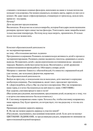49
станциях с помощьюсложных фильтров, непохожих на наши и только потом она
попадает в водопровод. Ею можно умываться, поливать цветы, варить из нее суп и
компот. Но даже такую отфильтрованную, очищенную от грязиводу, нельзя пить
прямо из - под крана.
Почему?
Дети выдвигаютпредположения.
Воспитатель: В водемогли остаться микробы, которыеблагодаря своим маленьким
размерам, прошли через самые частые фильтры. Уничтожить такие микробы может
только высокая температура. Поэтому воду надо нагреть, прокипятить. И только
после этого ее можно пить.
Конспект образовательнойдеятельности
по экспериментированию
на тему: «Изготовлениецветных льдинок»
Программноесодержание:Развивать познавательную активность детей в процессе
экспериментирования. Развивать умение выдвигать гипотезы, сравнивать и делать
выводы. Познакомить детей с двумя агрегатнымисостояниямиводы -жидким и
твердым. Выявить свойстваи качества воды. Воспитывать у детей дружеские
взаимоотношения во время работы. Обогащать словарь детей.
Материал к занятию: Емкость с обычнойводой, 4-е емкостис окрашенной водой
(две теплые, две холодные), формочки, веревочки.
Ход образовательнойдеятельности.
Выйдя на прогулку, в понедельник после выходных, дети замечают в кормушке
необычнуюснежинку. Рассматривая ее, видят текст, предлагают прочитать.
В. «Дорогиеребята, я был у Вас на участке в воскресение. Мне так понравилась
ваша горка, и я хотел бы покататься на ней вместе с вами. СНЕГОВИК»
Как здорово,снеговикпридетк нам в гости!
(Выслушав рассуждения, высказывания, предложения детей, подвожуих к тому, что
к встречеснеговиканеплохо бы подготовиться.)
В. Снеговикупонравилась наша горка. Хотелось бы, чтобы снеговикупонравилась
наша веранда. Ему будет приятно, он почувствует, что мы рады ему и что мы его
ждали.
Принимаем решение украсить веранду.
В. Ну как же можно украсить веранду и участокзимой?
(Рассуждаю, задумываюсь, выслушиваю пожелания детей. Если дети не назовут
ЦВЕТНЫМИ ЛЬДИНКАМИ, то продолжая рассуждать, направляю их внимание на
приготовленныйигровойматериал)
 