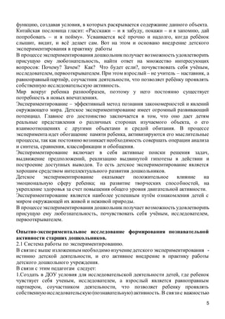 5
функцию, создавая условия, в которых раскрывается содержание данного объекта.
Китайская пословица гласит: «Расскажи – и я забуду, покажи – и я запомню, дай
попробовать – и я пойму». Усваивается всё прочно и надолго, когда ребёнок
слышит, видит, и всё делает сам. Вот на этом и основано внедрение детского
экспериментирования в практику работы
В процессеэкспериментирования дошкольникполучает возможность удовлетворить
присущую ему любознательность, найти ответ на множество интересующих
вопросов: Почему? Зачем? Как? Что будет если?, почувствовать себя учёным,
исследователем, первооткрывателем. При этом взрослый – не учитель – наставник, а
равноправныйпартнёр, соучастник деятельности, что позволяет ребёнку проявлять
собственную исследовательскую активность.
Мир вокруг ребенка разнообразен, поэтому у него постоянно существует
потребность в новых впечатлениях.
Экспериментирование – эффективный метод познания закономерностей и явлений
окружающего мира. Детское экспериментирование имеет огромный развивающий
потенциал. Главное его достоинство заключается в том, что оно дает детям
реальные представления о различных сторонах изучаемого объекта, о его
взаимоотношениях с другими объектами и средой обитания. В процессе
эксперимента идет обогащение памяти ребенка, активизируются его мыслительные
процессы, так как постоянно возникаетнеобходимость совершать операции анализа
и синтеза, сравнения, классификации и обобщения.
Экспериментирование включает в себя активные поиски решения задач,
выдвижение предположений, реализацию выдвинутой гипотезы в действии и
построение доступных выводов. То есть детское экспериментирование является
хорошим средством интеллектуального развития дошкольников.
Детское экспериментирование оказывает положительное влияние на
эмоциональную сферу ребенка; на развитие творческих способностей, на
укрепление здоровья за счет повышения общего уровня двигательной активности.
Экспериментирование является наиболее успешным путём ознакомления детей с
миром окружающей их живой и неживой природы.
В процессеэкспериментирования дошкольникполучает возможность удовлетворить
присущую ему любознательность, почувствовать себя учёным, исследователем,
первооткрывателем.
Опытно-экспериментальное исследование формирования познавательной
активности старших дошкольников.
2.1 Система работы по экспериментированию.
В связис выше изложенным необходимо изучениедетского экспериментирования -
истинно детской деятельности, и его активное внедрение в практику работы
детского дошкольного учреждения.
В связи с этим педагогам следует:
1.Создать в ДОУ условия для исследовательской деятельности детей, где ребенок
чувствует себя ученым, исследователем, а взрослый является равноправным
партнером, соучастником деятельности, что позволяет ребенку проявлять
собственнуюисследовательскую(познавательную) активность. В связис важностью
 