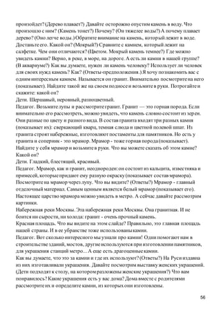 56
произойдет?(Дерево плавает?) Давайте осторожно опустим камень в воду. Что
произошло с ним? (Камень тонет?) Почему? (Он тяжелее воды?)А почему плавает
дерево? (Оно легче воды.)Обратите внимание на камень, которыйлежит в воде.
Достаньтеего. Какой он? (Мокрый?) Сравните с камнем, которыйлежит на
салфетке. Чем они отличаются? (Цветом. Мокрый камень темнее?) Где можно
увидеть камни? Верно, в реке, в море, на дороге. А есть ли камни в нашей группе?
(В аквариуме?) Как вы думаете, нужен ли камень человеку? Использует ли человек
для своих нужд камень? Как? (Ответы-предположения.)Я хочу познакомить вас с
одним интересным камнем. Называется он гранит. Внимательно посмотритена него
(показывает). Найдите такой же на своем подносеи возьмитев руки. Потрогайтеи
скажите: какой он?
Дети. Шершавый, неровный, разноцветный.
Педагог. Возьмителупы и рассмотритегранит. Гранит — это горная порода. Если
внимательно его рассмотреть, можно увидеть, что камень словно состоитиз зерен.
Они разные по цвету и разного вида. В состав гранита входяттри разных камня
(показывает их): сверкающий кварц, темная слюда и цветной полевой шпат. Из
гранита строятнабережные, изготовляютпостаменты для памятников. Но есть у
гранита и соперник - это мрамор. Мрамор - тоже горная порода(показывает).
Найдите у себя мрамор и возьмитев руки. Что вы можете сказать об этом камне?
Какой он?
Дети. Гладкий, блестящий, красивый.
Педагог. Мрамор, как и гранит, неоднороден:он состоитиз кальцита, известняка и
примесей, которыепридают ему разную окраску(показывает состав мрамора).
Посмотритена мрамор через лупу. Что вы видите? (Ответы?) Мрамор - главный
отделочныйматериал. Самым ценным является белый мрамор (показывает его).
Настоящее царство мрамораможно увидеть в метро. А сейчас давайте рассмотрим
картинки.
Набережная реки Москвы. Эта набережная реки Москвы. Она гранитная. И не
боится ни сырости, нихолода: гранит - очень прочныйкамень.
Красная площадь. Что вы видите на этом слайде? Правильно, это главная площадь
нашей страны. И в ее убранстве тоже использованыкамни.
Педагог. Вот сколько интересного мы узнали про камни! Однипомогаютнам в
строительствезданий, мостов, другиеиспользуются приизготовлениипамятников,
для украшения станций метро... А еще есть драгоценныекамни.
Как вы думаете, что это за камни и где их используют?(Ответы?) На Русииздавна
из них изготавливали украшения. Давайте посмотрим выставкуженских украшений.
(Дети подходятк столу, на котором разложены женские украшения?) Что вам
понравилось?Какие украшения есть у вас дома? Дома вместе с родителями
рассмотритеих и определите камни, из которыхони изготовлены.
 