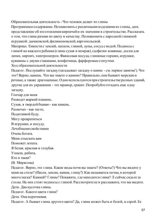 57
Образовательная деятельность - Что человек делает из глины
Программноесодержание. Познакомить с различнымиизделиямииз глины, дать
представление об изготовлениикирпичейи их значении в строительстве. Рассказать
о том, что глина разная по цвету и качеству. Познакомить с народнойглиняной
игрушкой: дымковской,филимоновской,каргопольской.
Материал. Емкостис землей, песком, глиной, лупы, сосуд с водой. Подносы с
глиной на каждого ребенка (глина сухая и мокрая), салфетки влажные, доскидля
лепки, кирпич, электропатрон. Фаянсовая посуда, глиняные горшки, игрушки;
кувшины с двумя стаканами, конфетница, фарфоровыестатуэтки.
Ход образовательнойдеятельности
Педагог. Послушайте загадку (загадывает загадку о камне - см. первое занятие'). Что
это? Верно, камень. Что вы знаете о камнях? Правильно, они бывают морскиеи
речные, а также драгоценные. Однииспользуются пристроительстверазныхзданий,
другие для их украшения - это мрамор, гранит. Попробуйтеотгадать еще одну
загадку.
Гончар для меня
Разведет жаркий пламень.
Сухая, я твердойбываю - как камень.
Размочат - как тесто,
Податливой буду.
Могу превратиться
В игрушки, в посуду.
Лечебнымисвойствами
Очень богата.
Меня отыскать вам
Поможет лопата.
Я белая, красная и голубая.
Узнали, ребята,
Кто я такая?
(В. Мирясова)
Педагог. Верно, это глина. Какие виды почв вы знаете? (Ответы?) Что вы видите у
меня на столе? (Песок, землю, камни, глину?) Как называется почва, в которой
много песка? Камней? Глины? Покажите, где находится глина? Л сейчас сядьтеза
столы. На них стоят подносы с глиной. Рассмотритеее и расскажите, что вы видите.
Дети. Два кусочка глины.
Педагог. Какого цвета глина?
Дети. Она коричневая.
Педагог. А бывает глина другого цвета? Да, глина может быть и белой, и серой. Ее
 
